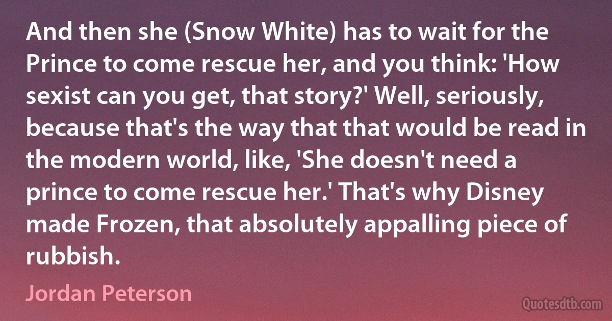 And then she (Snow White) has to wait for the Prince to come rescue her, and you think: 'How sexist can you get, that story?' Well, seriously, because that's the way that that would be read in the modern world, like, 'She doesn't need a prince to come rescue her.' That's why Disney made Frozen, that absolutely appalling piece of rubbish. (Jordan Peterson)