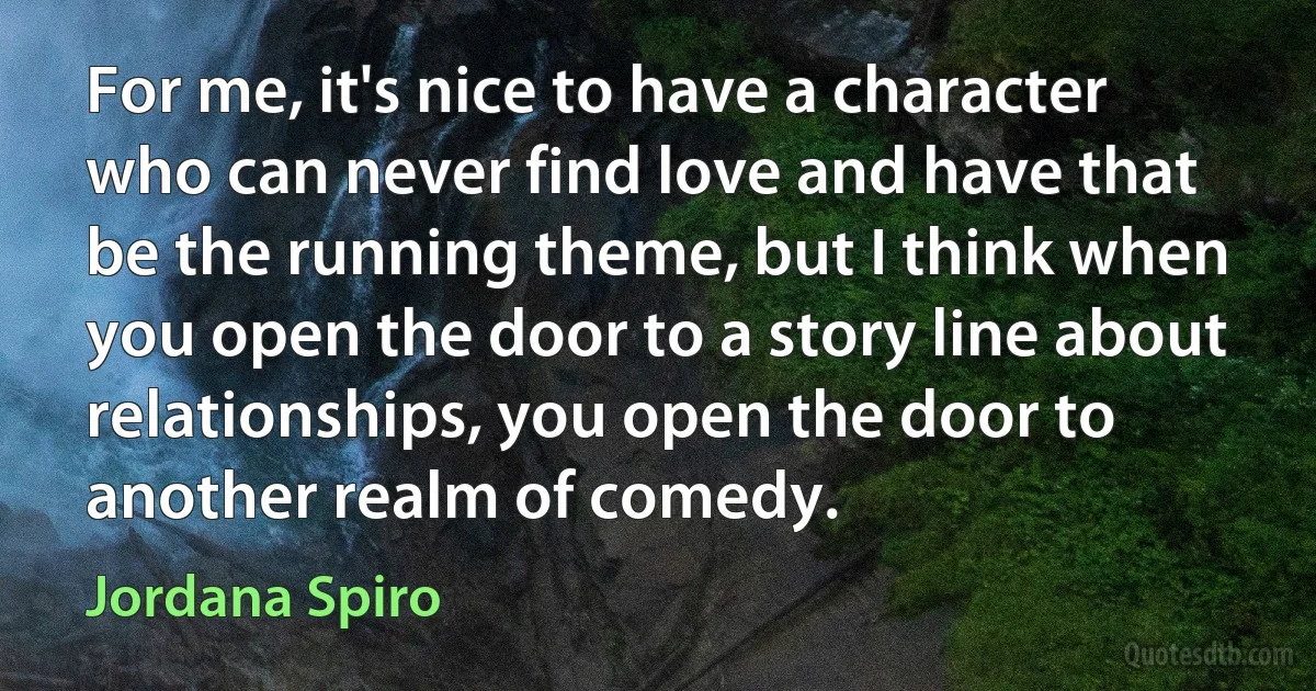 For me, it's nice to have a character who can never find love and have that be the running theme, but I think when you open the door to a story line about relationships, you open the door to another realm of comedy. (Jordana Spiro)