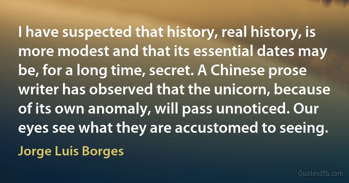 I have suspected that history, real history, is more modest and that its essential dates may be, for a long time, secret. A Chinese prose writer has observed that the unicorn, because of its own anomaly, will pass unnoticed. Our eyes see what they are accustomed to seeing. (Jorge Luis Borges)