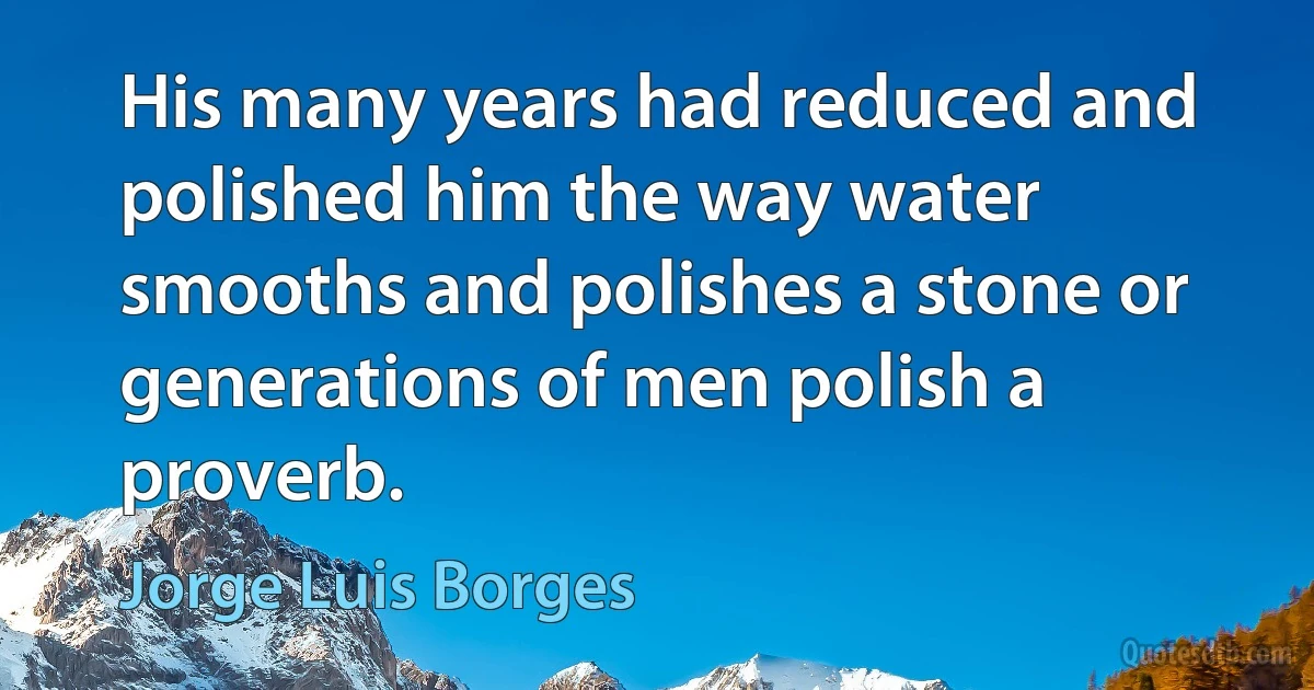 His many years had reduced and polished him the way water smooths and polishes a stone or generations of men polish a proverb. (Jorge Luis Borges)