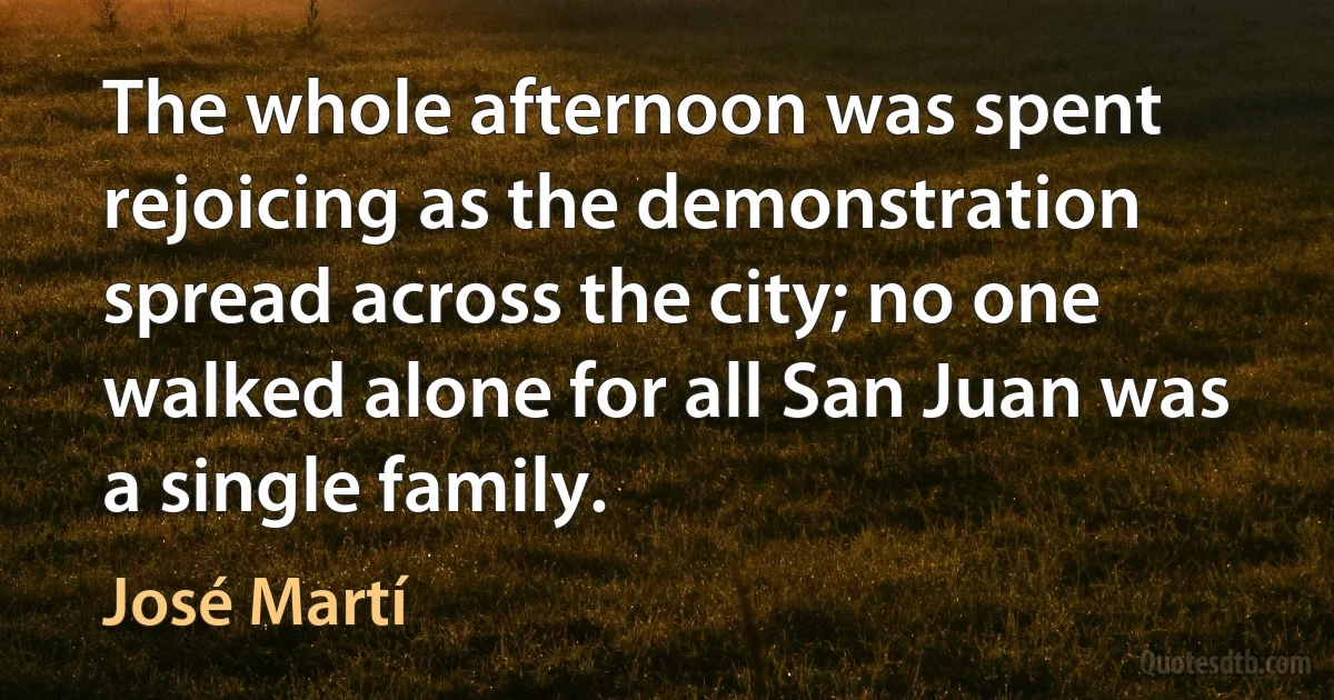 The whole afternoon was spent rejoicing as the demonstration spread across the city; no one walked alone for all San Juan was a single family. (José Martí)