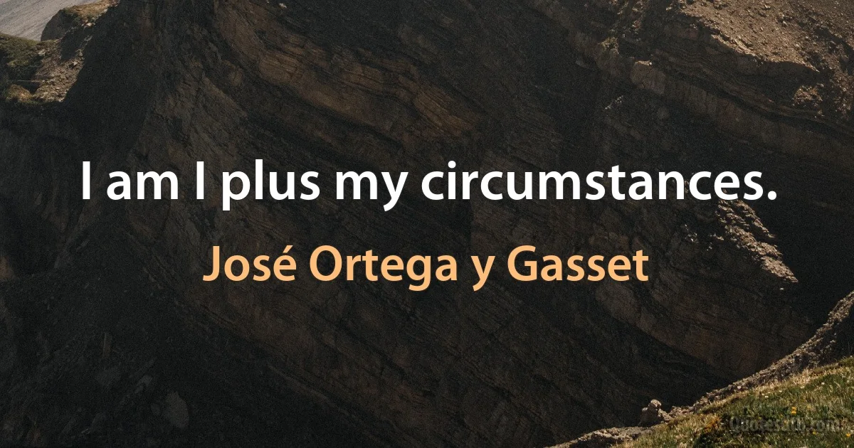 I am I plus my circumstances. (José Ortega y Gasset)