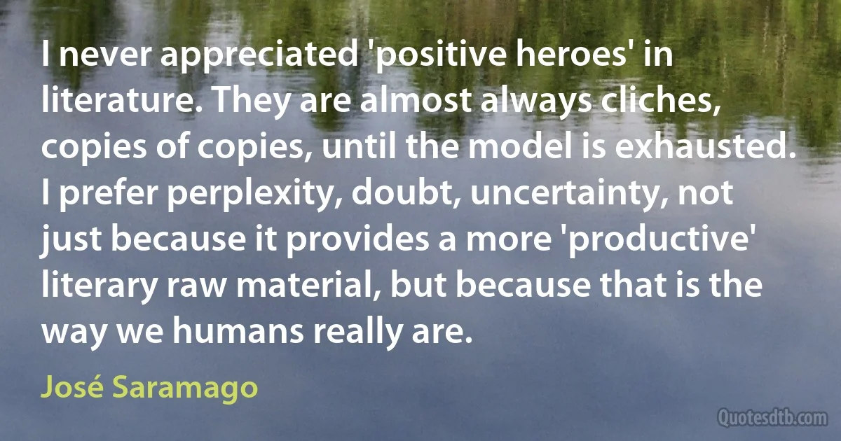 I never appreciated 'positive heroes' in literature. They are almost always cliches, copies of copies, until the model is exhausted. I prefer perplexity, doubt, uncertainty, not just because it provides a more 'productive' literary raw material, but because that is the way we humans really are. (José Saramago)