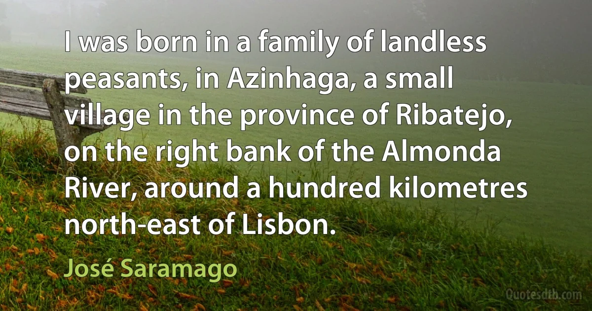 I was born in a family of landless peasants, in Azinhaga, a small village in the province of Ribatejo, on the right bank of the Almonda River, around a hundred kilometres north-east of Lisbon. (José Saramago)