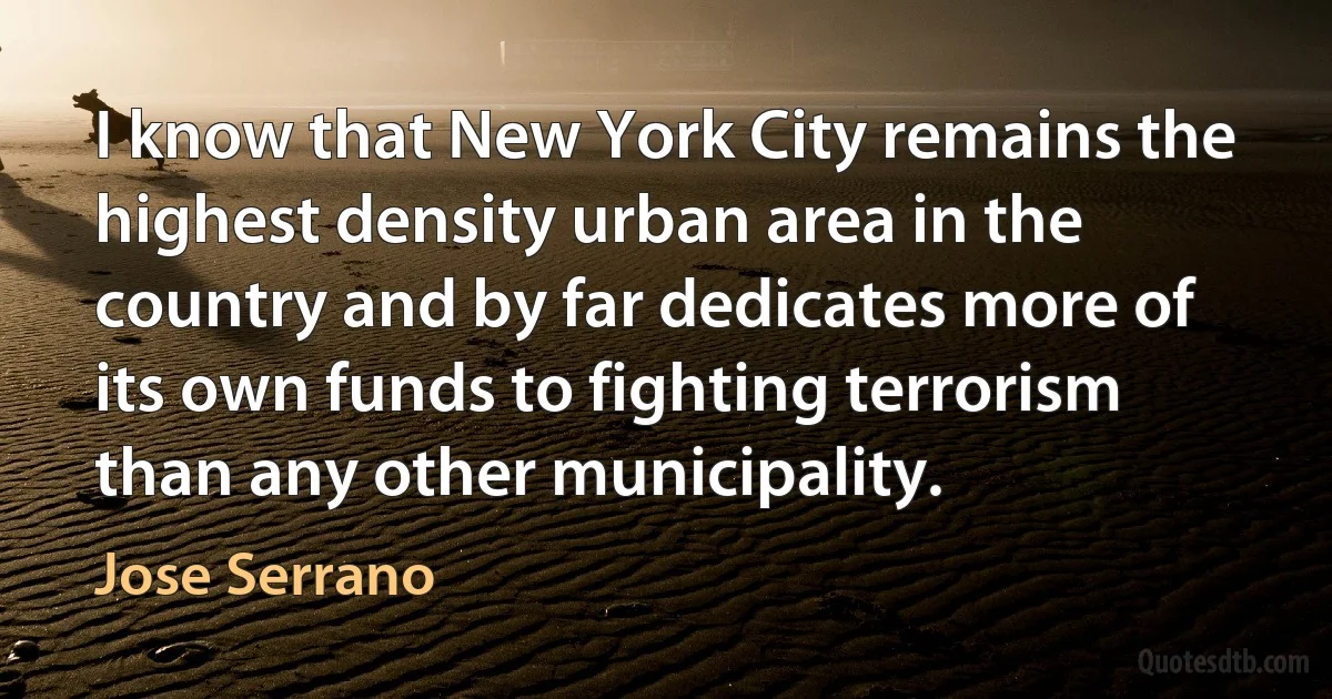 I know that New York City remains the highest density urban area in the country and by far dedicates more of its own funds to fighting terrorism than any other municipality. (Jose Serrano)