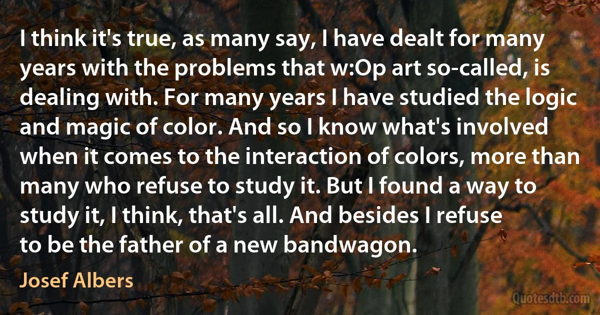 I think it's true, as many say, I have dealt for many years with the problems that w:Op art so-called, is dealing with. For many years I have studied the logic and magic of color. And so I know what's involved when it comes to the interaction of colors, more than many who refuse to study it. But I found a way to study it, I think, that's all. And besides I refuse to be the father of a new bandwagon. (Josef Albers)