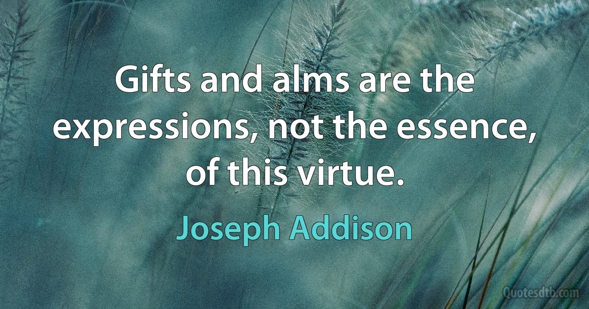 Gifts and alms are the expressions, not the essence, of this virtue. (Joseph Addison)