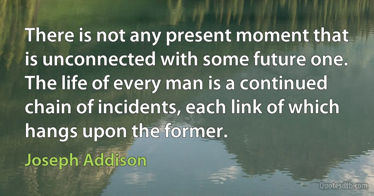 There is not any present moment that is unconnected with some future one. The life of every man is a continued chain of incidents, each link of which hangs upon the former. (Joseph Addison)