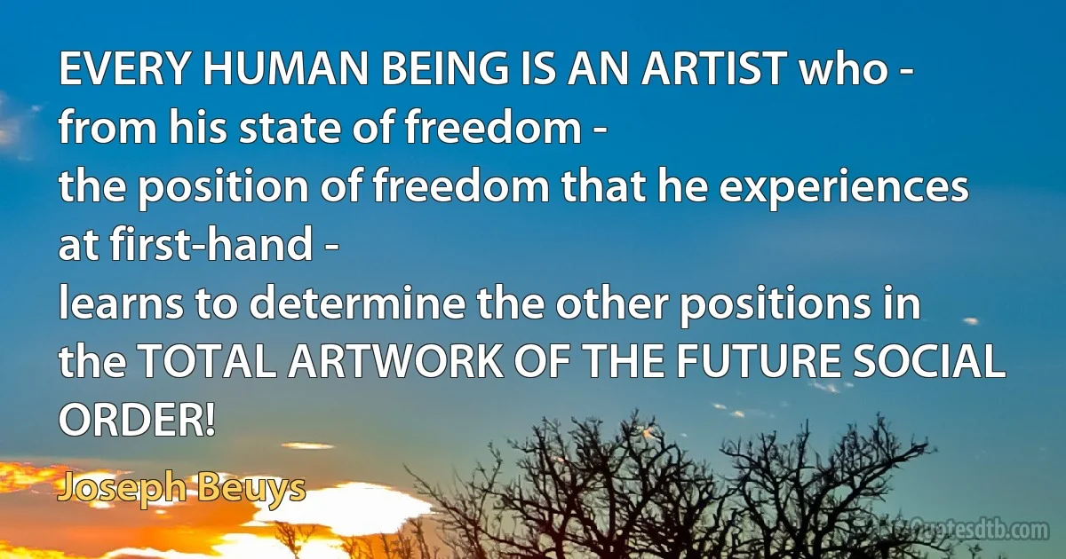 EVERY HUMAN BEING IS AN ARTIST who -
from his state of freedom -
the position of freedom that he experiences at first-hand -
learns to determine the other positions in the TOTAL ARTWORK OF THE FUTURE SOCIAL ORDER! (Joseph Beuys)