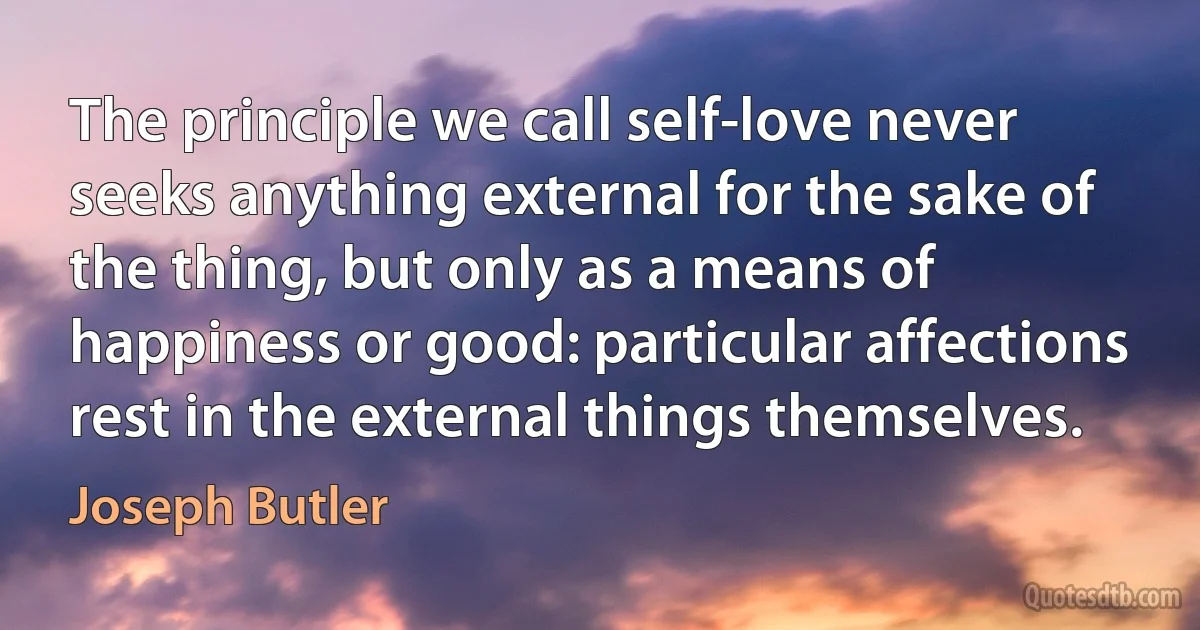 The principle we call self-love never seeks anything external for the sake of the thing, but only as a means of happiness or good: particular affections rest in the external things themselves. (Joseph Butler)