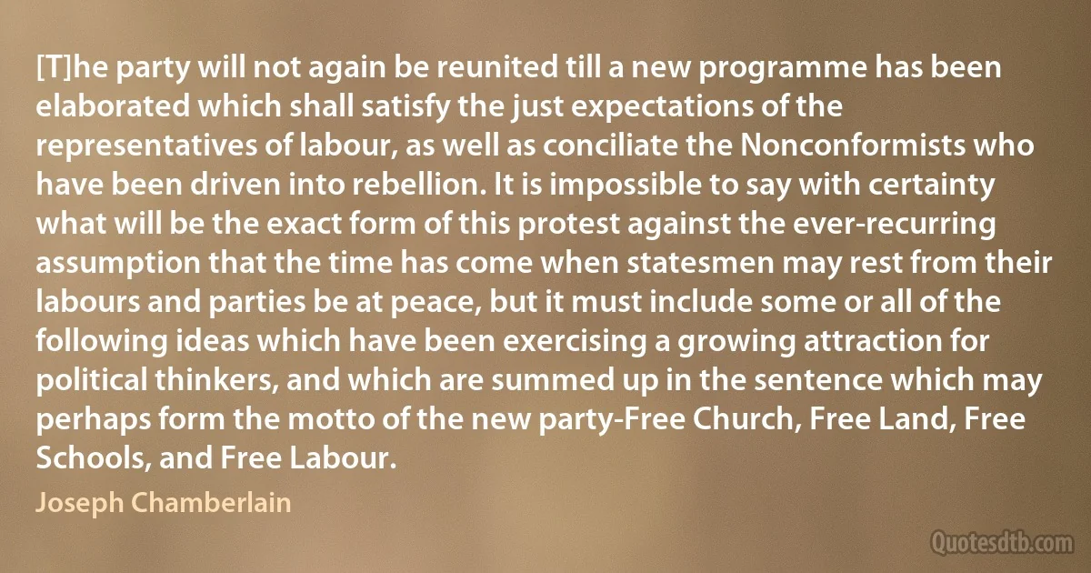 [T]he party will not again be reunited till a new programme has been elaborated which shall satisfy the just expectations of the representatives of labour, as well as conciliate the Nonconformists who have been driven into rebellion. It is impossible to say with certainty what will be the exact form of this protest against the ever-recurring assumption that the time has come when statesmen may rest from their labours and parties be at peace, but it must include some or all of the following ideas which have been exercising a growing attraction for political thinkers, and which are summed up in the sentence which may perhaps form the motto of the new party-Free Church, Free Land, Free Schools, and Free Labour. (Joseph Chamberlain)