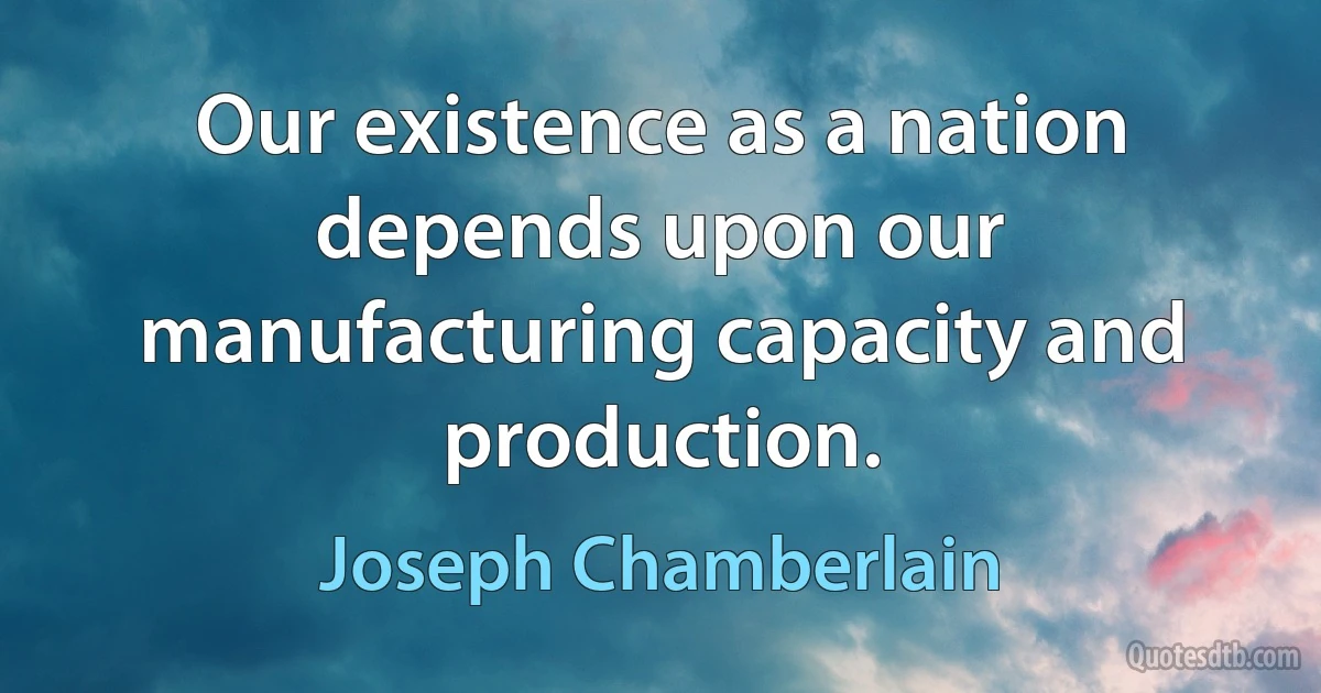 Our existence as a nation depends upon our manufacturing capacity and production. (Joseph Chamberlain)