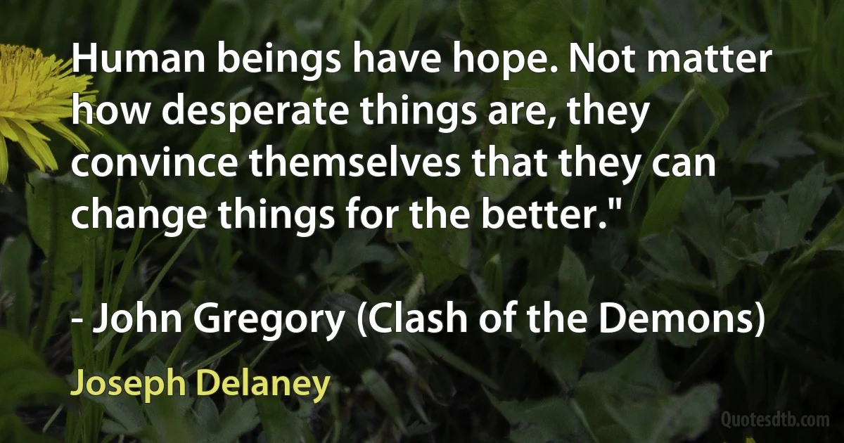 Human beings have hope. Not matter how desperate things are, they convince themselves that they can change things for the better."

- John Gregory (Clash of the Demons) (Joseph Delaney)