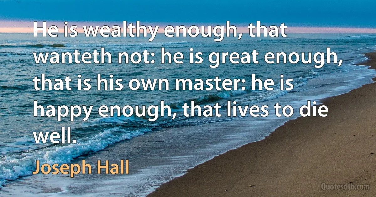 He is wealthy enough, that wanteth not: he is great enough, that is his own master: he is happy enough, that lives to die well. (Joseph Hall)