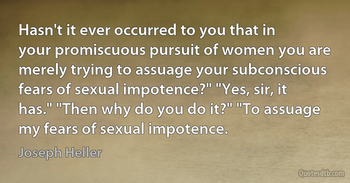 Hasn't it ever occurred to you that in your promiscuous pursuit of women you are merely trying to assuage your subconscious fears of sexual impotence?" "Yes, sir, it has." "Then why do you do it?" "To assuage my fears of sexual impotence. (Joseph Heller)