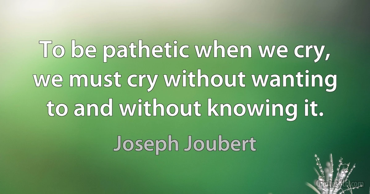 To be pathetic when we cry, we must cry without wanting to and without knowing it. (Joseph Joubert)