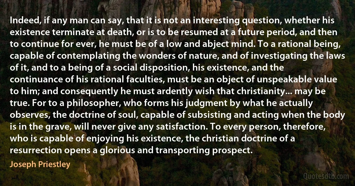 Indeed, if any man can say, that it is not an interesting question, whether his existence terminate at death, or is to be resumed at a future period, and then to continue for ever, he must be of a low and abject mind. To a rational being, capable of contemplating the wonders of nature, and of investigating the laws of it, and to a being of a social disposition, his existence, and the continuance of his rational faculties, must be an object of unspeakable value to him; and consequently he must ardently wish that christianity... may be true. For to a philosopher, who forms his judgment by what he actually observes, the doctrine of soul, capable of subsisting and acting when the body is in the grave, will never give any satisfaction. To every person, therefore, who is capable of enjoying his existence, the christian doctrine of a resurrection opens a glorious and transporting prospect. (Joseph Priestley)