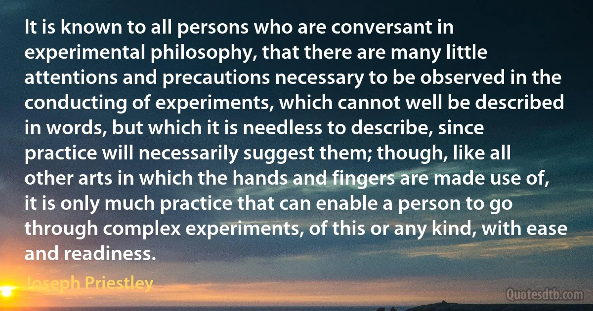 It is known to all persons who are conversant in experimental philosophy, that there are many little attentions and precautions necessary to be observed in the conducting of experiments, which cannot well be described in words, but which it is needless to describe, since practice will necessarily suggest them; though, like all other arts in which the hands and fingers are made use of, it is only much practice that can enable a person to go through complex experiments, of this or any kind, with ease and readiness. (Joseph Priestley)