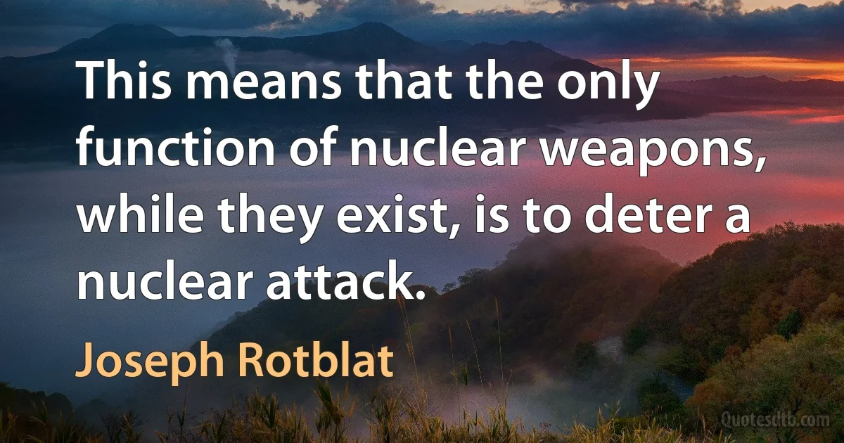 This means that the only function of nuclear weapons, while they exist, is to deter a nuclear attack. (Joseph Rotblat)