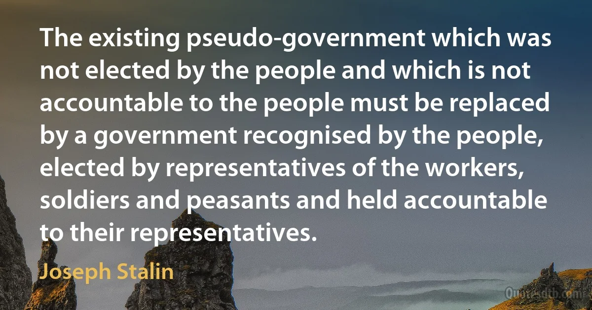 The existing pseudo-government which was not elected by the people and which is not accountable to the people must be replaced by a government recognised by the people, elected by representatives of the workers, soldiers and peasants and held accountable to their representatives. (Joseph Stalin)