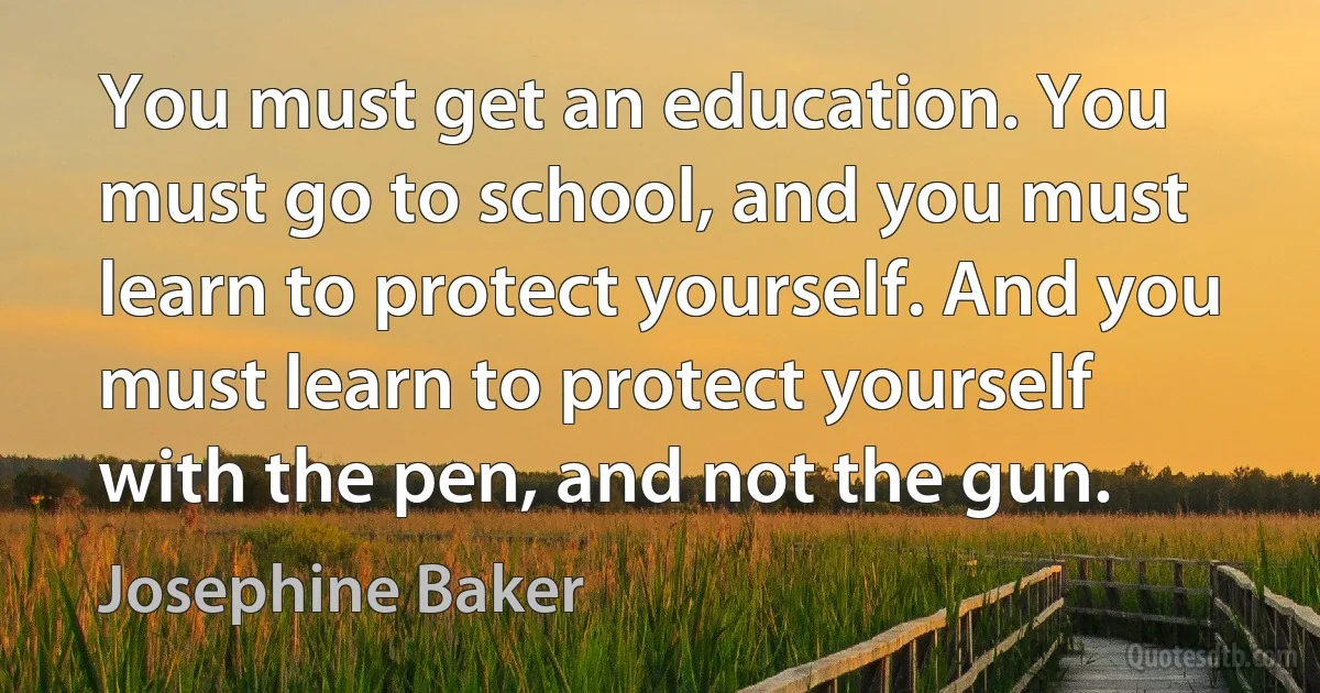 You must get an education. You must go to school, and you must learn to protect yourself. And you must learn to protect yourself with the pen, and not the gun. (Josephine Baker)