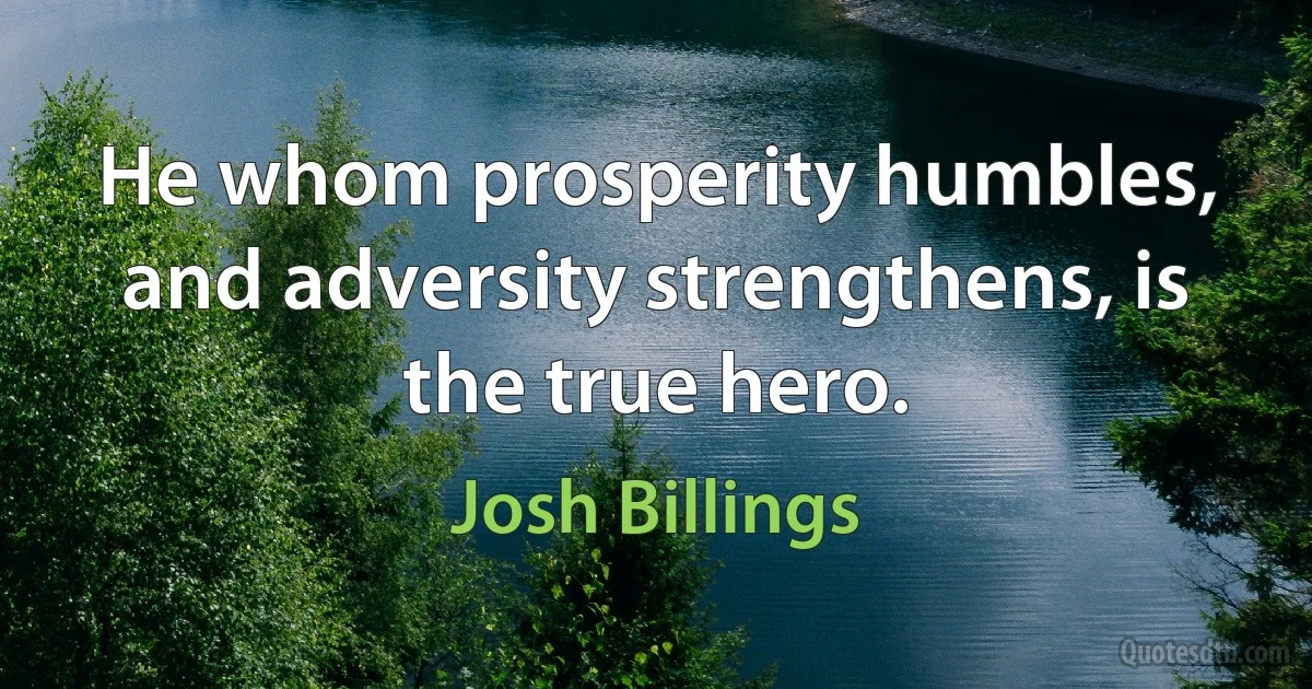 He whom prosperity humbles, and adversity strengthens, is the true hero. (Josh Billings)