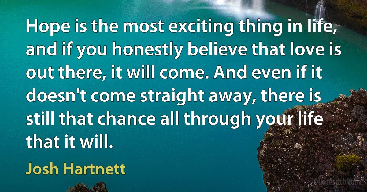 Hope is the most exciting thing in life, and if you honestly believe that love is out there, it will come. And even if it doesn't come straight away, there is still that chance all through your life that it will. (Josh Hartnett)