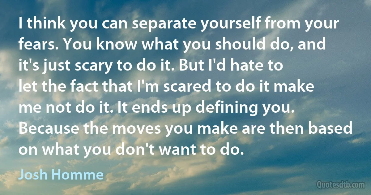 I think you can separate yourself from your fears. You know what you should do, and it's just scary to do it. But I'd hate to let the fact that I'm scared to do it make me not do it. It ends up defining you. Because the moves you make are then based on what you don't want to do. (Josh Homme)