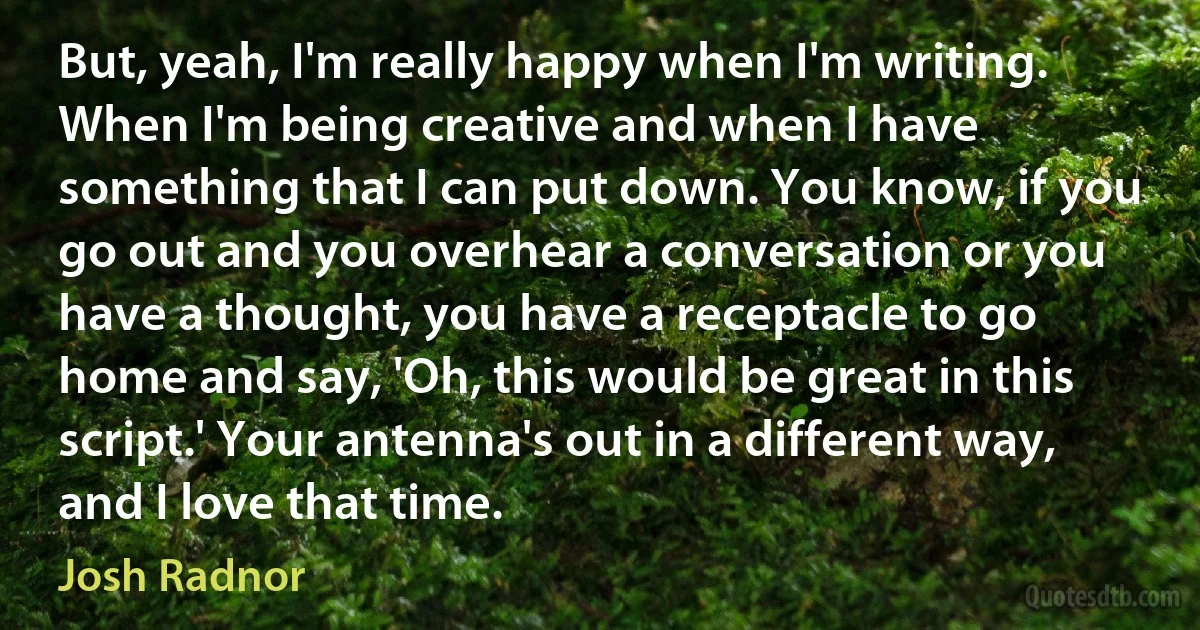 But, yeah, I'm really happy when I'm writing. When I'm being creative and when I have something that I can put down. You know, if you go out and you overhear a conversation or you have a thought, you have a receptacle to go home and say, 'Oh, this would be great in this script.' Your antenna's out in a different way, and I love that time. (Josh Radnor)