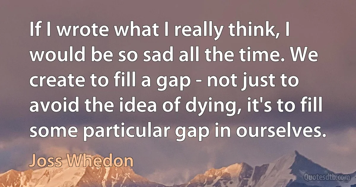 If I wrote what I really think, I would be so sad all the time. We create to fill a gap - not just to avoid the idea of dying, it's to fill some particular gap in ourselves. (Joss Whedon)