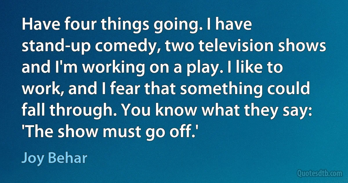 Have four things going. I have stand-up comedy, two television shows and I'm working on a play. I like to work, and I fear that something could fall through. You know what they say: 'The show must go off.' (Joy Behar)