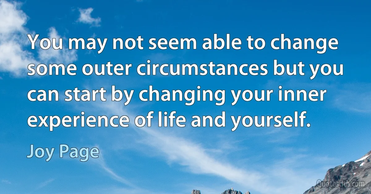 You may not seem able to change some outer circumstances but you can start by changing your inner experience of life and yourself. (Joy Page)