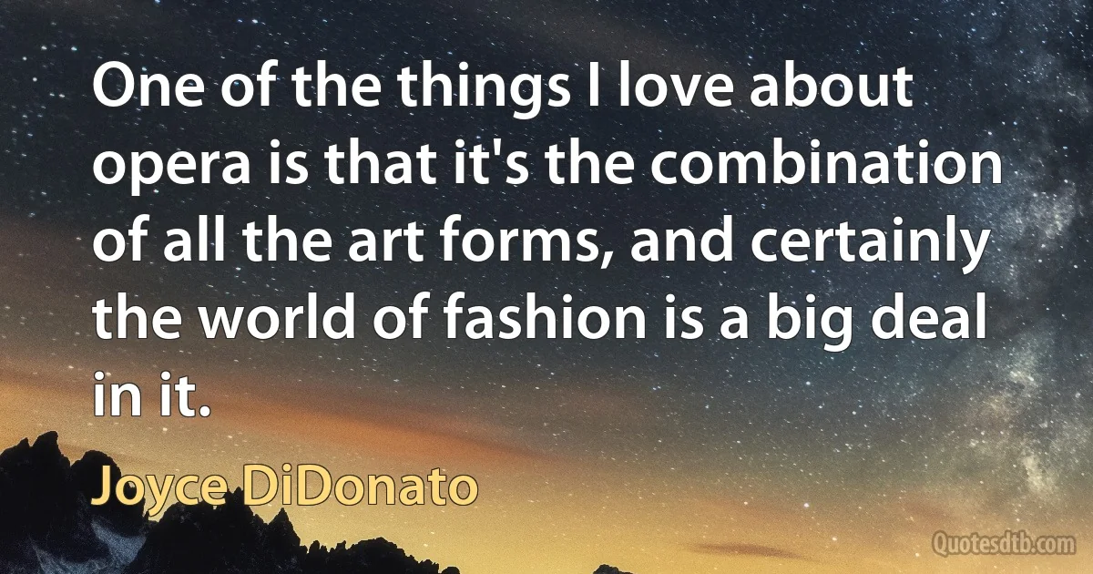 One of the things I love about opera is that it's the combination of all the art forms, and certainly the world of fashion is a big deal in it. (Joyce DiDonato)