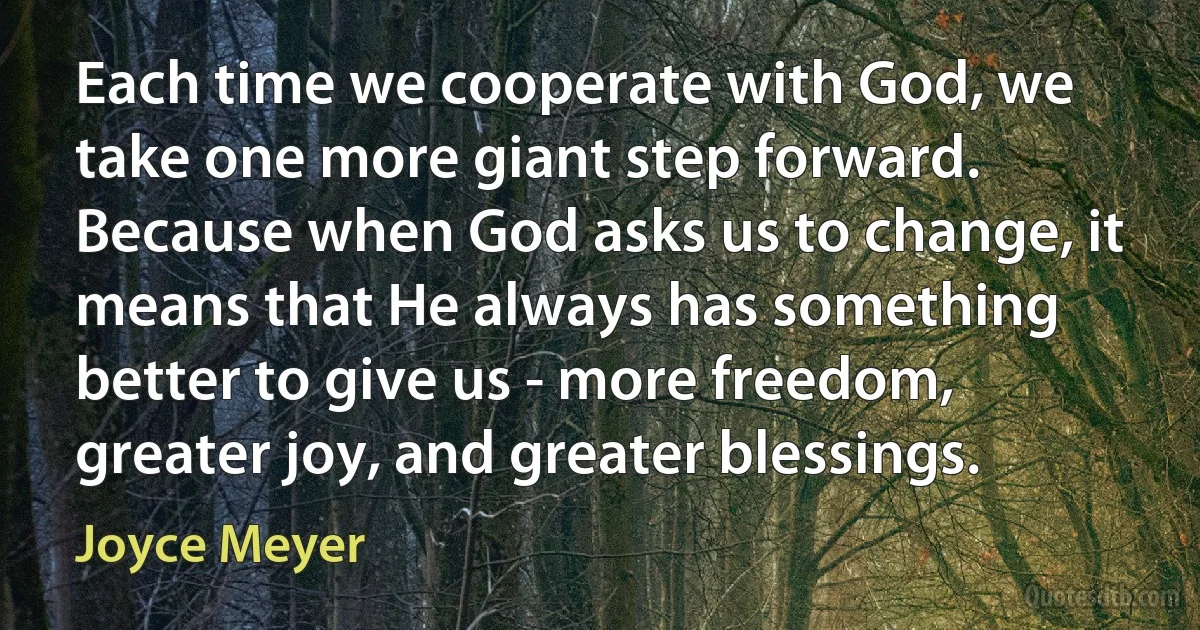 Each time we cooperate with God, we take one more giant step forward. Because when God asks us to change, it means that He always has something better to give us - more freedom, greater joy, and greater blessings. (Joyce Meyer)