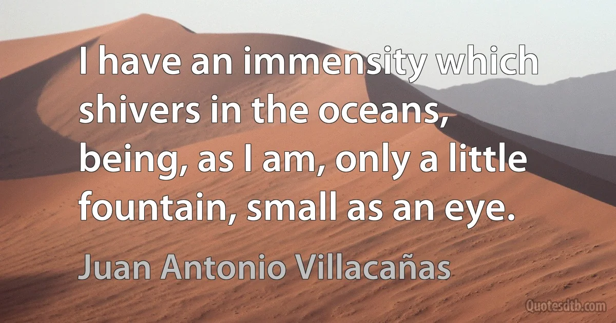 I have an immensity which shivers in the oceans,
being, as I am, only a little fountain, small as an eye. (Juan Antonio Villacañas)