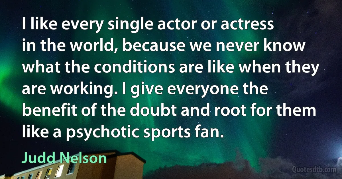 I like every single actor or actress in the world, because we never know what the conditions are like when they are working. I give everyone the benefit of the doubt and root for them like a psychotic sports fan. (Judd Nelson)