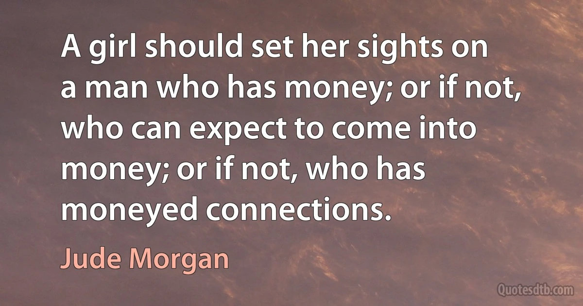 A girl should set her sights on a man who has money; or if not, who can expect to come into money; or if not, who has moneyed connections. (Jude Morgan)