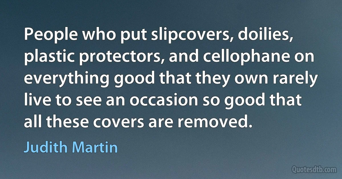 People who put slipcovers, doilies, plastic protectors, and cellophane on everything good that they own rarely live to see an occasion so good that all these covers are removed. (Judith Martin)