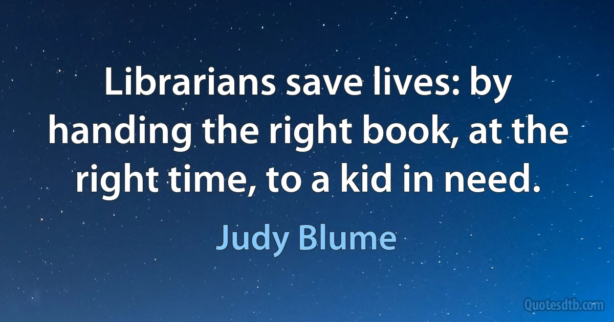 Librarians save lives: by handing the right book, at the right time, to a kid in need. (Judy Blume)