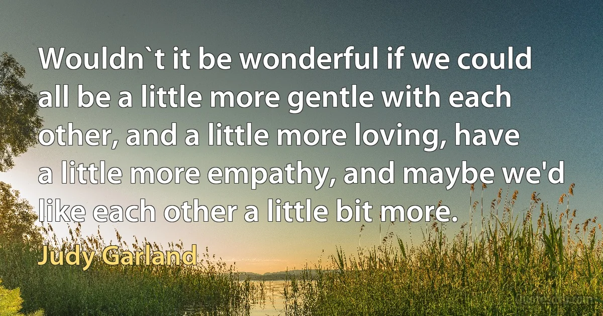 Wouldn`t it be wonderful if we could all be a little more gentle with each other, and a little more loving, have a little more empathy, and maybe we'd like each other a little bit more. (Judy Garland)