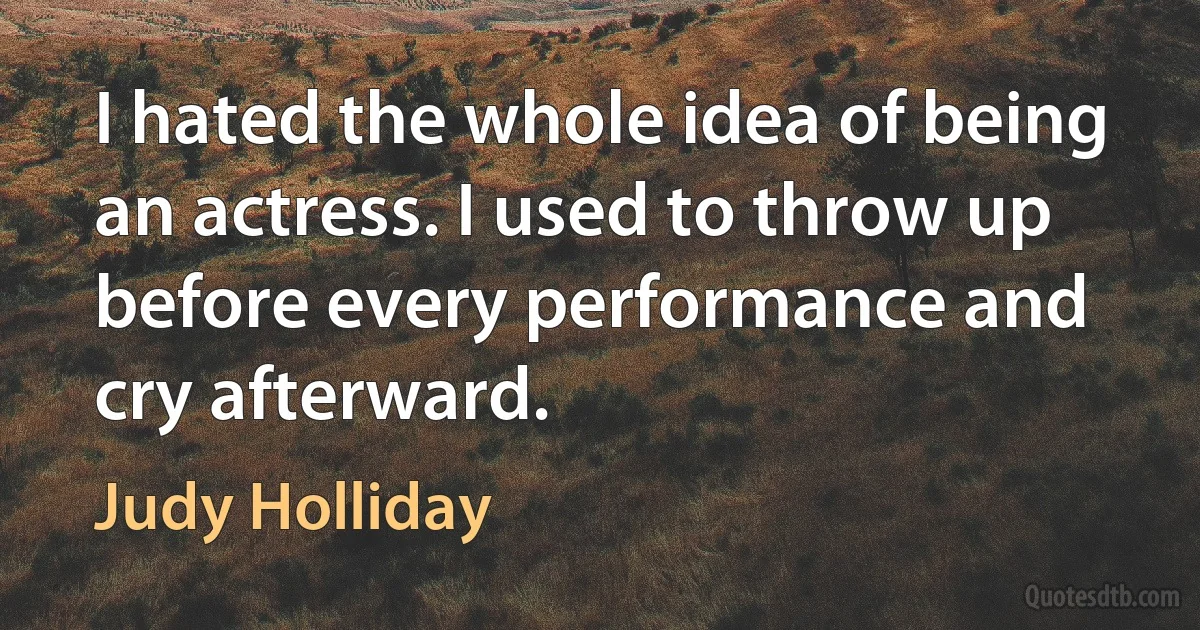 I hated the whole idea of being an actress. I used to throw up before every performance and cry afterward. (Judy Holliday)