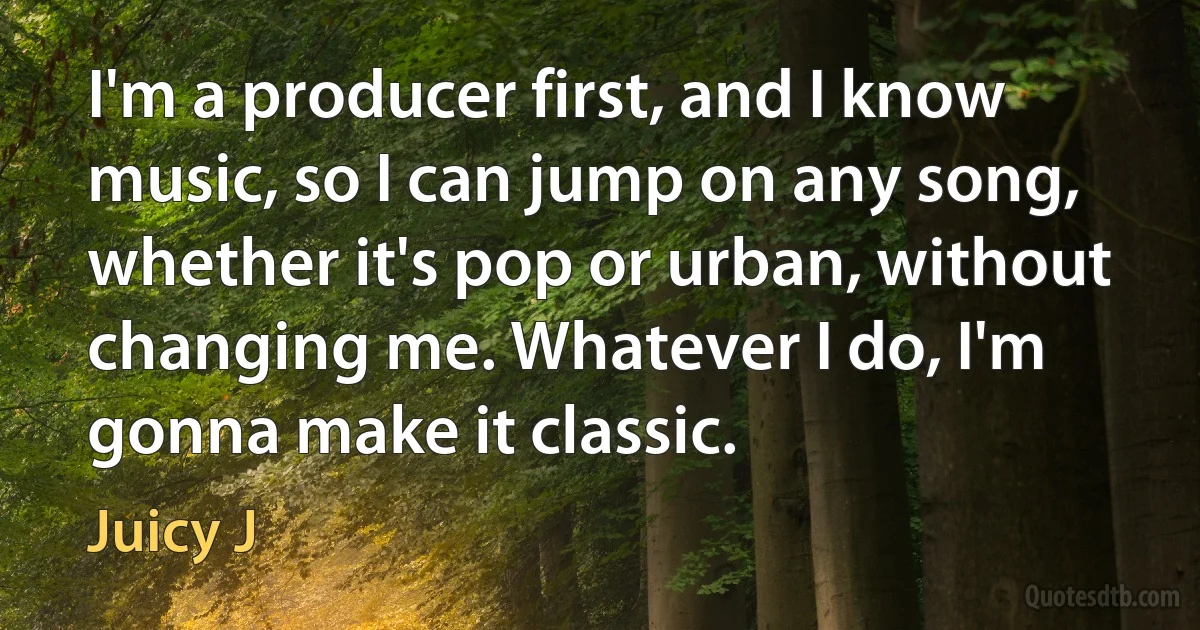 I'm a producer first, and I know music, so I can jump on any song, whether it's pop or urban, without changing me. Whatever I do, I'm gonna make it classic. (Juicy J)