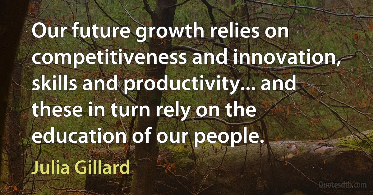 Our future growth relies on competitiveness and innovation, skills and productivity... and these in turn rely on the education of our people. (Julia Gillard)