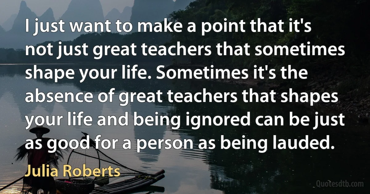 I just want to make a point that it's not just great teachers that sometimes shape your life. Sometimes it's the absence of great teachers that shapes your life and being ignored can be just as good for a person as being lauded. (Julia Roberts)