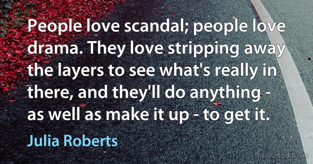 People love scandal; people love drama. They love stripping away the layers to see what's really in there, and they'll do anything - as well as make it up - to get it. (Julia Roberts)