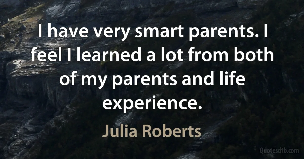 I have very smart parents. I feel I learned a lot from both of my parents and life experience. (Julia Roberts)