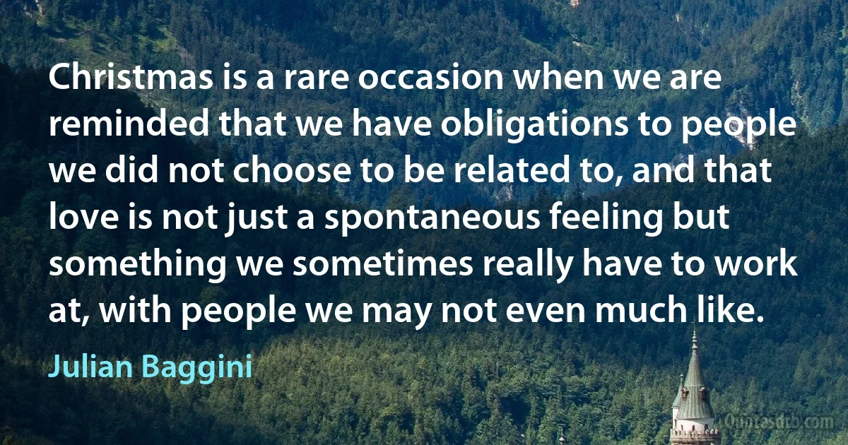 Christmas is a rare occasion when we are reminded that we have obligations to people we did not choose to be related to, and that love is not just a spontaneous feeling but something we sometimes really have to work at, with people we may not even much like. (Julian Baggini)