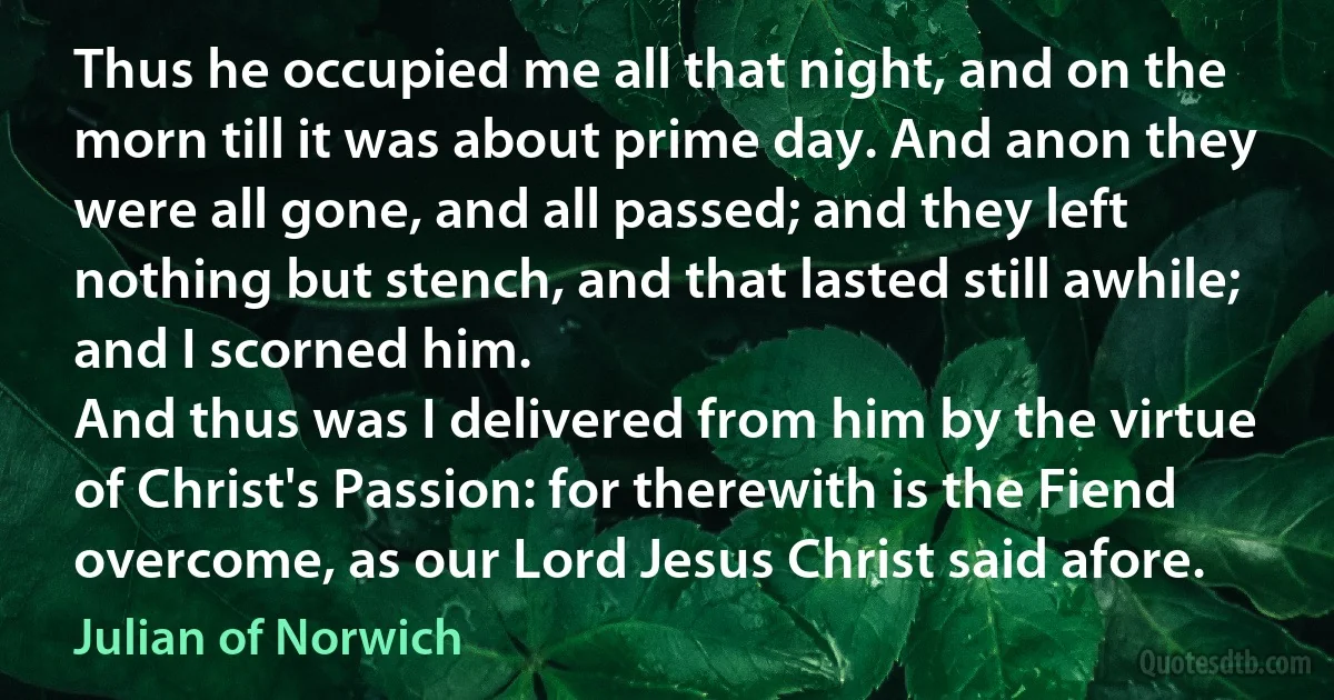 Thus he occupied me all that night, and on the morn till it was about prime day. And anon they were all gone, and all passed; and they left nothing but stench, and that lasted still awhile; and I scorned him.
And thus was I delivered from him by the virtue of Christ's Passion: for therewith is the Fiend overcome, as our Lord Jesus Christ said afore. (Julian of Norwich)