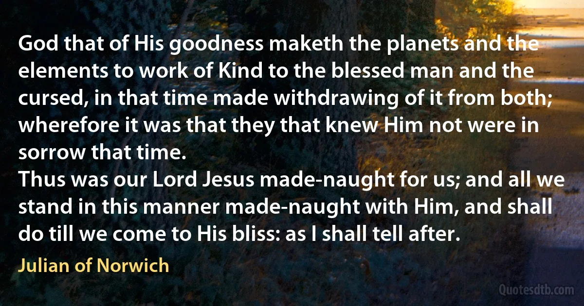 God that of His goodness maketh the planets and the elements to work of Kind to the blessed man and the cursed, in that time made withdrawing of it from both; wherefore it was that they that knew Him not were in sorrow that time.
Thus was our Lord Jesus made-naught for us; and all we stand in this manner made-naught with Him, and shall do till we come to His bliss: as I shall tell after. (Julian of Norwich)