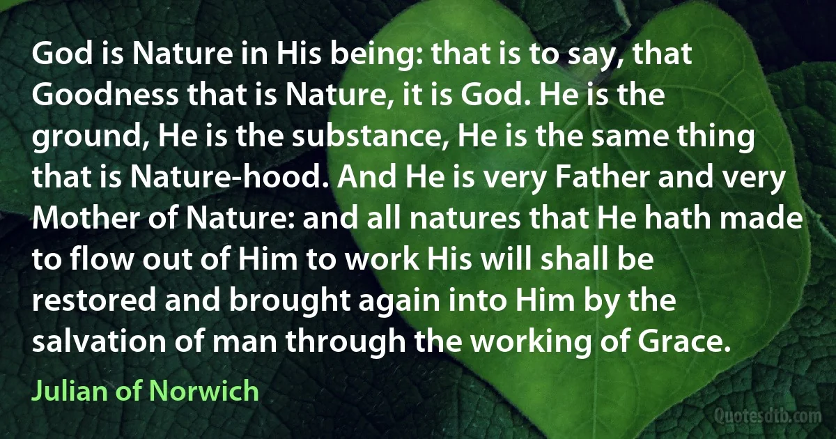 God is Nature in His being: that is to say, that Goodness that is Nature, it is God. He is the ground, He is the substance, He is the same thing that is Nature-hood. And He is very Father and very Mother of Nature: and all natures that He hath made to flow out of Him to work His will shall be restored and brought again into Him by the salvation of man through the working of Grace. (Julian of Norwich)